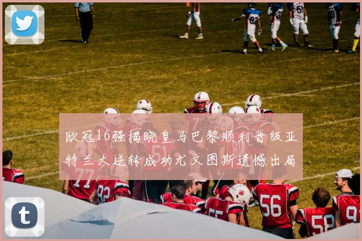 欧冠16强揭晓皇马巴黎顺利晋级亚特兰大逆转成功尤文图斯遗憾出局