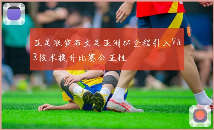 亚足联宣布女足亚洲杯全程引入VAR技术提升比赛公正性