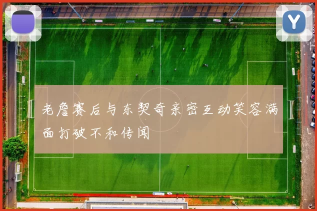 老詹赛后与东契奇亲密互动笑容满面打破不和传闻