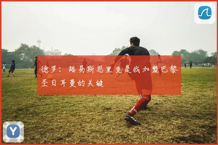 德罗：路易斯恩里克是我加盟巴黎圣日耳曼的关键