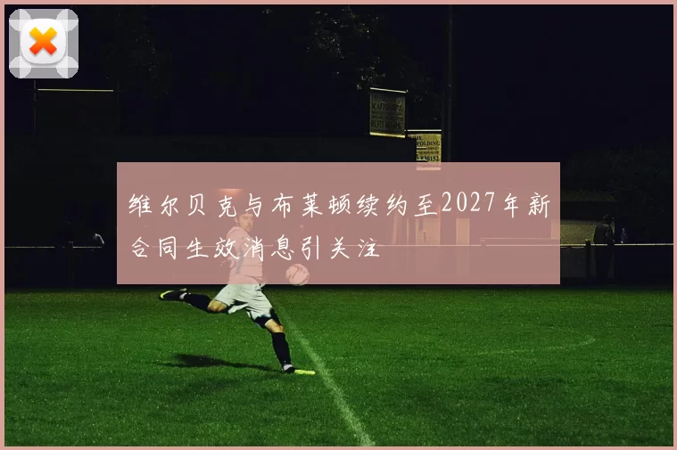 维尔贝克与布莱顿续约至2027年新合同生效消息引关注