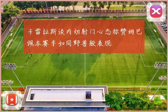 卡雷拉斯谈内切射门心态称赞姆巴佩本赛季如同野兽般表现