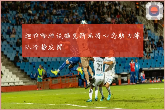 迪伦哈珀谈福克斯老将心态助力球队冷静发挥