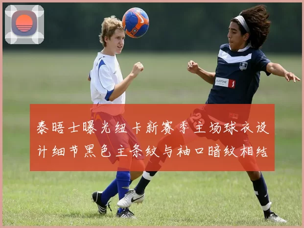 泰晤士曝光纽卡新赛季主场球衣设计细节黑色主条纹与袖口暗纹相结合