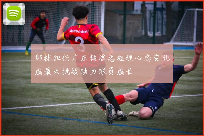 郜林担任广东铭途总经理心态变化成最大挑战助力球员成长