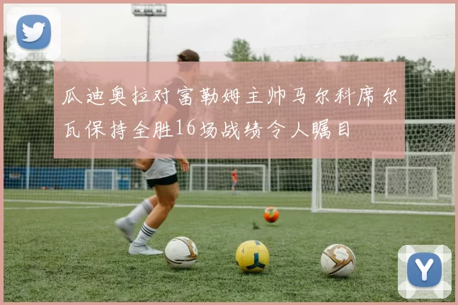 瓜迪奥拉对富勒姆主帅马尔科席尔瓦保持全胜16场战绩令人瞩目