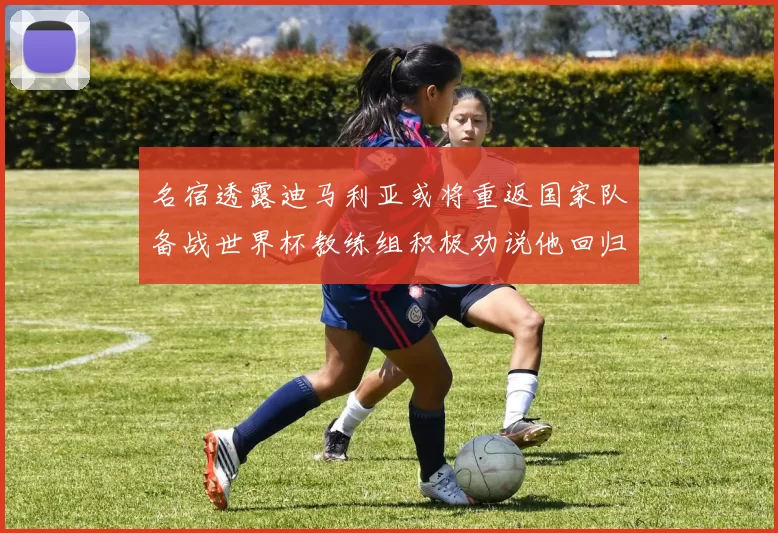 名宿透露迪马利亚或将重返国家队备战世界杯教练组积极劝说他回归