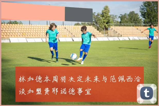 林加德本周将决定未来与范佩西洽谈加盟费耶诺德事宜