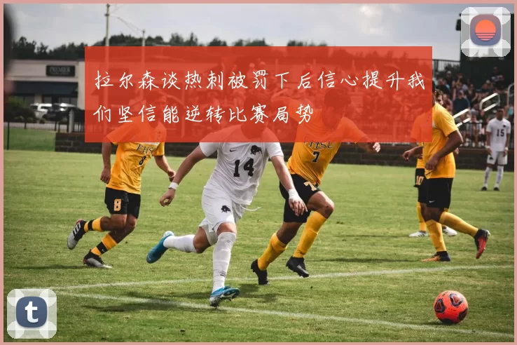 拉尔森谈热刺被罚下后信心提升我们坚信能逆转比赛局势
