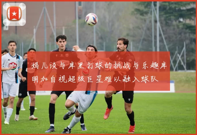 娟儿谈与库里打球的挑战与乐趣库明加自视超级巨星难以融入球队