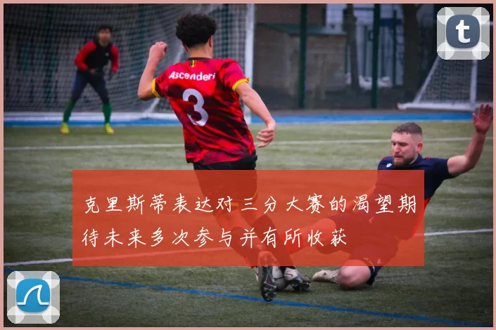 克里斯蒂表达对三分大赛的渴望期待未来多次参与并有所收获