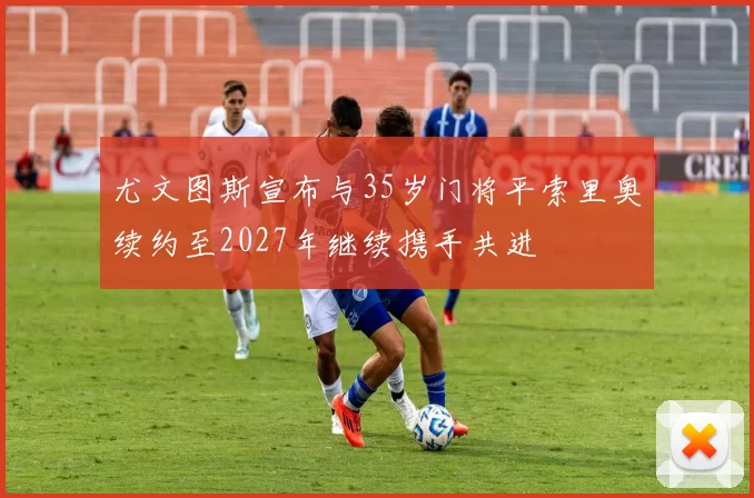 尤文图斯宣布与35岁门将平索里奥续约至2027年继续携手共进