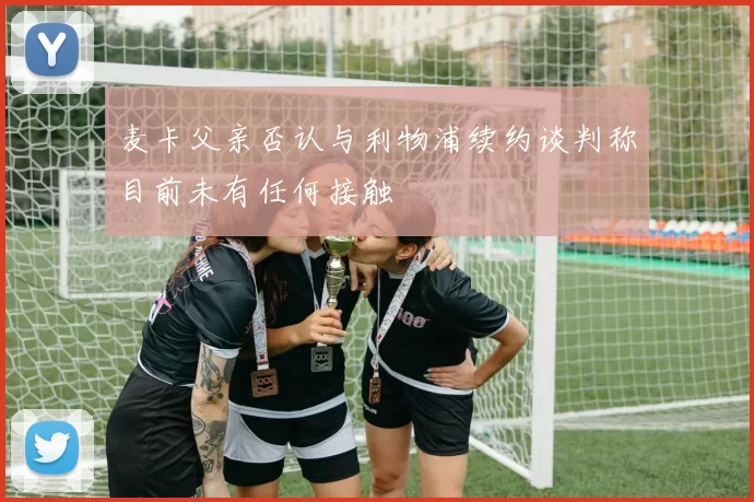 麦卡父亲否认与利物浦续约谈判称目前未有任何接触