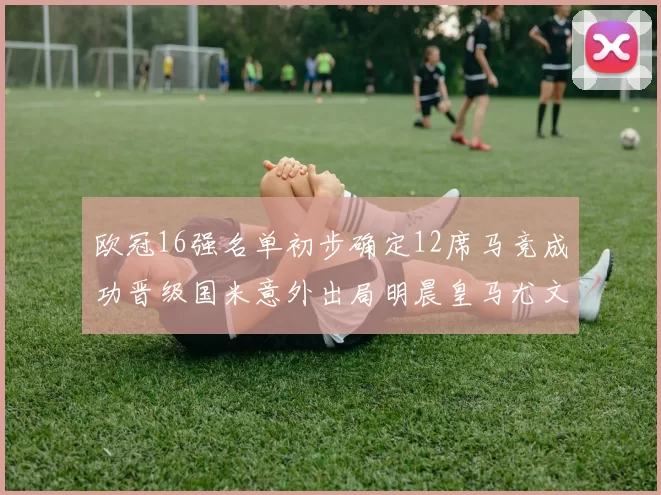 欧冠16强名单初步确定12席马竞成功晋级国米意外出局明晨皇马尤文巴黎争夺晋级资格