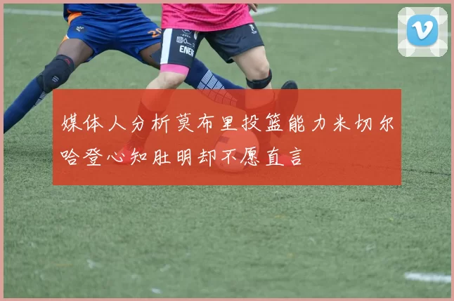 媒体人分析莫布里投篮能力米切尔哈登心知肚明却不愿直言