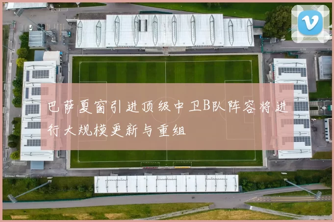 巴萨夏窗引进顶级中卫B队阵容将进行大规模更新与重组
