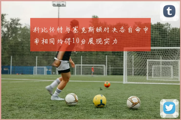 科比怀特与塞克斯顿对决各自命中率相同均得10分展现实力