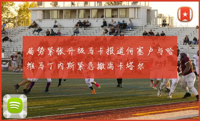 局势紧张升级马卡报道何塞卢与哈维马丁内斯紧急撤离卡塔尔