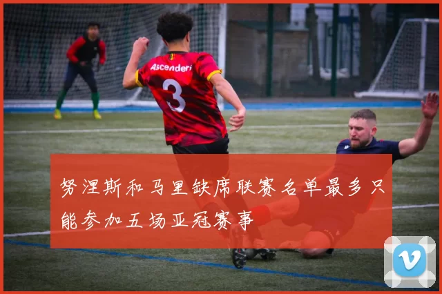 努涅斯和马里缺席联赛名单最多只能参加五场亚冠赛事