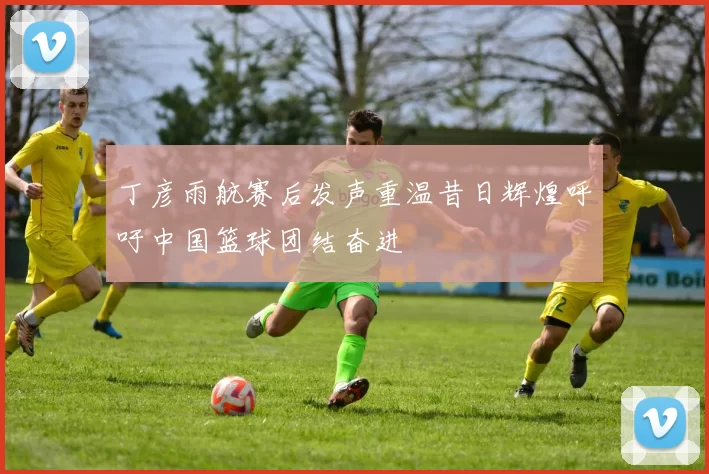 丁彦雨航赛后发声重温昔日辉煌呼吁中国篮球团结奋进
