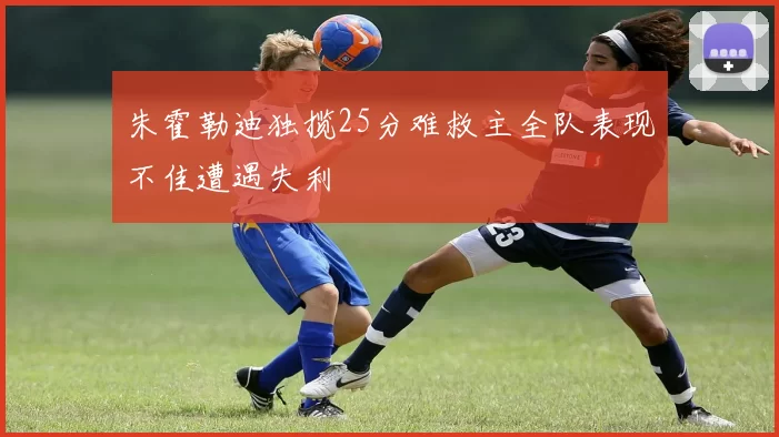 朱霍勒迪独揽25分难救主全队表现不佳遭遇失利