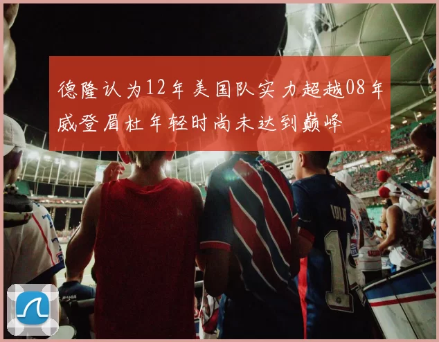 德隆认为12年美国队实力超越08年威登眉杜年轻时尚未达到巅峰