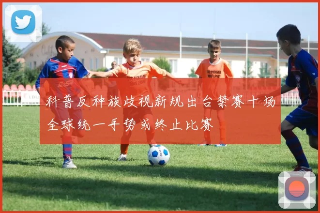 科普反种族歧视新规出台禁赛十场全球统一手势或终止比赛