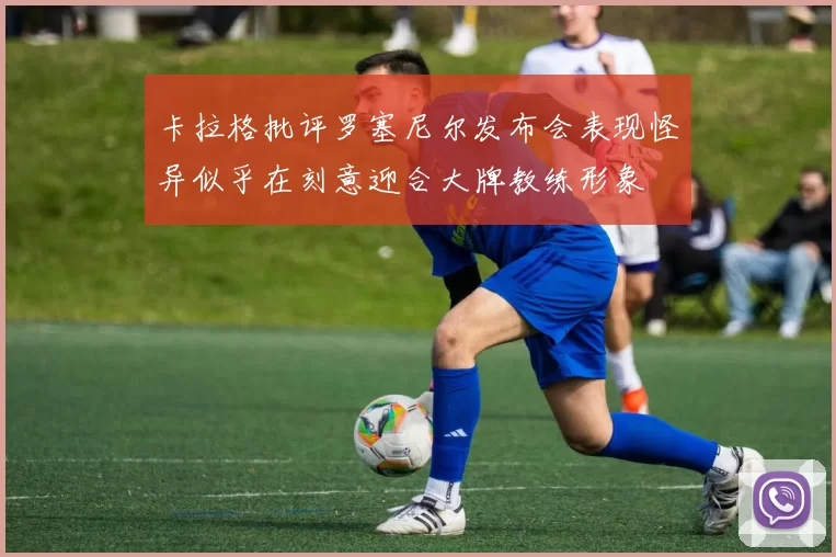卡拉格批评罗塞尼尔发布会表现怪异似乎在刻意迎合大牌教练形象